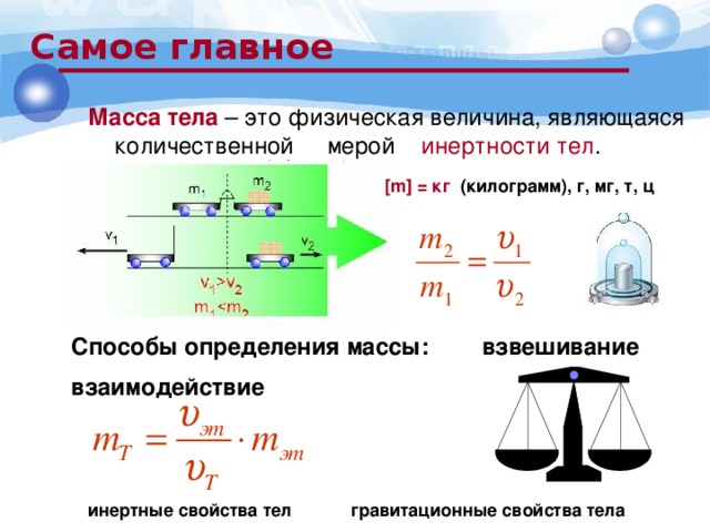 Самое главное Масса тела – это физическая величина, являющаяся количественной мерой инертности тел . [m] = кг (килограмм), г, мг, т, ц Способы определения массы: взвешивание взаимодействие инертные свойства тел гравитационные свойства тела 
