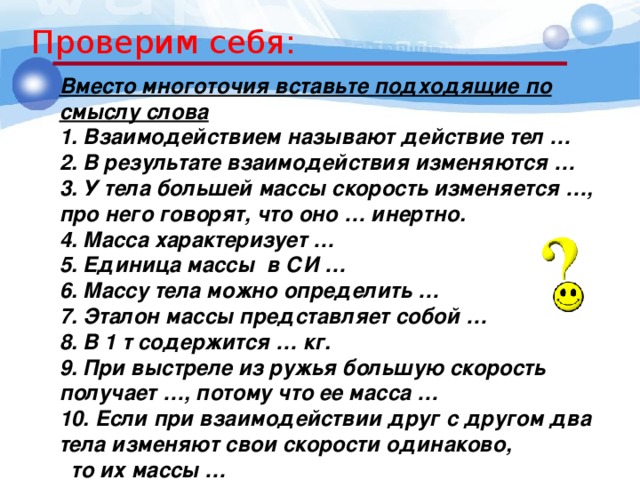 Проверим себя: Вместо многоточия вставьте подходящие по смыслу слова 1. Взаимодействием называют действие тел … 2. В результате взаимодействия изменяются … 3. У тела большей массы скорость изменяется …, про него говорят, что оно … инертно. 4. Масса характеризует … 5. Единица массы в СИ … 6. Массу тела можно определить … 7. Эталон массы представляет собой … 8. В 1 т содержится … кг. 9. При выстреле из ружья большую скорость получает …, потому что ее масса … 10. Если при взаимодействии друг с другом два тела изменяют свои скорости одинаково, то их массы … 