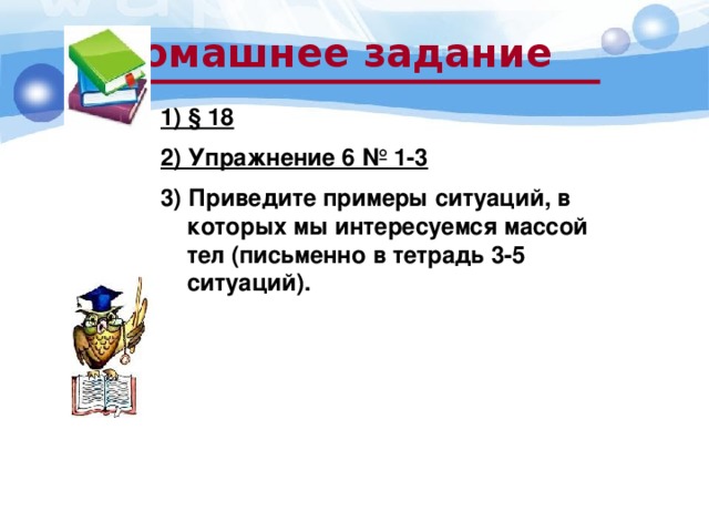 Домашнее задание 1) § 18 2) Упражнение 6 № 1-3 3) Приведите примеры ситуаций, в которых мы интересуемся массой тел (письменно в тетрадь 3-5 ситуаций).   