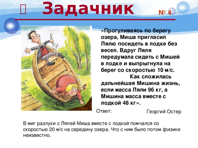  Задачник  № 4 «Прогуливаясь по берегу озера, Миша пригласил Лялю посидеть в лодке без весел. Вдруг Ляля передумала сидеть с Мишей в лодке и выпрыгнула на берег со скоростью 10 м/с. Как сложилась дальнейшая Мишина жизнь, если масса Ляли 96 кг, а Мишина масса вместе с лодкой 48 кг». Георгий Остер Ответ: В миг разлуки с Лялей Миша вместе с лодкой помчался со скоростью 20 м/с на середину озера. Что с ним было потом физике неизвестно. 28 
