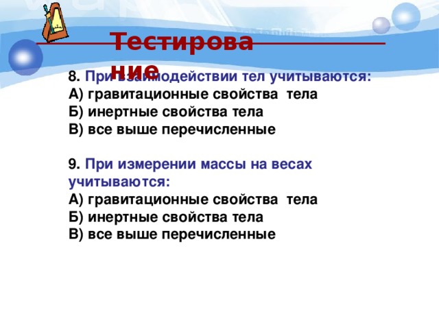  Тестирование  8. При взаимодействии тел учитываются: А) гравитационные свойства тела Б) инертные свойства тела В) все выше перечисленные  9. При измерении массы на весах учитываются: А) гравитационные свойства тела Б) инертные свойства тела В) все выше перечисленные   