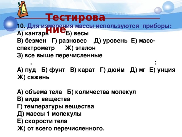  Тестирование  10.  Для измерения массы используются приборы: А) кантарь Б) весы  В) безмен Г) разновес Д) уровень Е) масс-спектрометр Ж) эталон З) все выше перечисленные 1111 . Единицами измерения массы являются : А) пуд Б) фунт В) карат Г) дюйм Д) мг Е) унция Ж) сажень 12.  Масса тела зависит от: А) объема тела Б) количества молекул В) вида вещества Г) температуры вещества Д) массы 1 молекулы Е) скорости тела Ж) от всего перечисленного. 