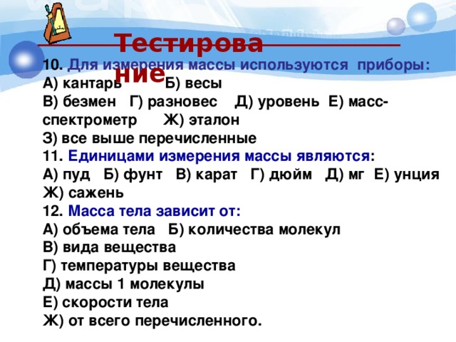  Тестирование  10.  Для измерения массы используются приборы: А) кантарь Б) весы  В) безмен Г) разновес Д) уровень Е) масс-спектрометр Ж) эталон З) все выше перечисленные 11. Единицами измерения массы являются : А) пуд Б) фунт В) карат Г) дюйм Д) мг Е) унция Ж) сажень 12. Масса тела зависит от: 2.  Масса тела зависит от: А) объема тела Б) количества молекул В) вида вещества Г) температуры вещества Д) массы 1 молекулы Е) скорости тела Ж) от всего перечисленного. 
