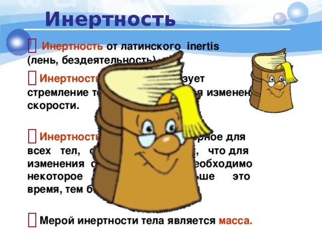 Инертность   Инертность  от латинского inertis (лень, бездеятельность).   Инертность   характеризует стремление тела сопротивляться изменению скорости.    Инертность свойство характерное для всех тел, оно состоит в том, что для изменения скорости тела необходимо некоторое время: чем больше это время, тем более инертно тело.    Мерой инертности тела является масса. 