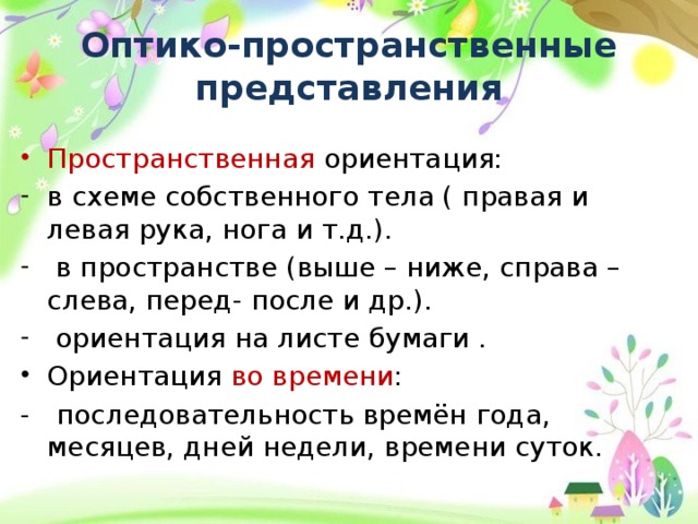 Оптико-пространственные представления Пространственная ориентация: в схеме собственного тела ( правая и левая рука, нога и т.д.).  в пространстве (выше – ниже, справа – слева, перед- после и др.).  ориентация на листе бумаги . Ориентация во времени : - последовательность времён года, месяцев, дней недели, времени суток. 