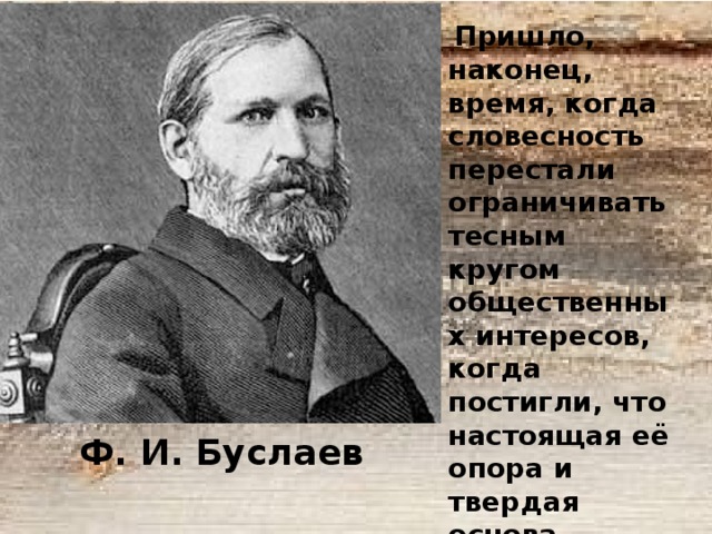  Пришло, наконец, время, когда словесность перестали ограничивать тесным кругом общественных интересов, когда постигли, что настоящая её опора и твердая основа состоит в нравственных убеждениях всего народа  Ф. И. Буслаев 