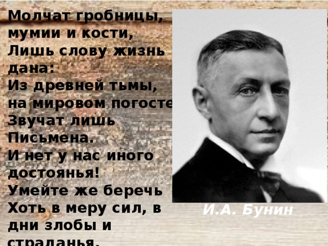  И.А. Бунин Молчат гробницы, мумии и кости, Лишь слову жизнь дана: Из древней тьмы, на мировом погосте Звучат лишь Письмена. И нет у нас иного достоянья! Умейте же беречь Хоть в меру сил, в дни злобы и страданья, Наш дар бессмертный – речь. 