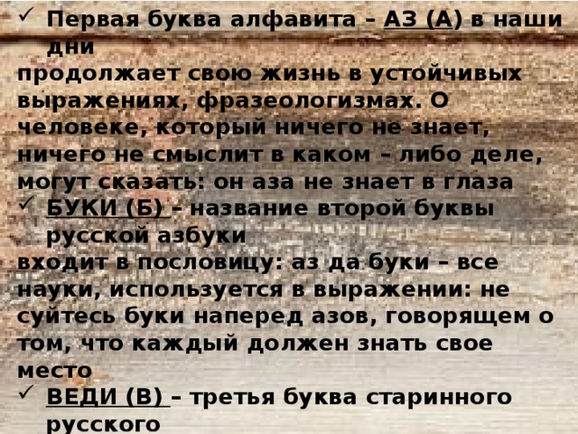 Первая буква алфавита – АЗ (А ) в наши дни продолжает свою жизнь в устойчивых выражениях, фразеологизмах. О человеке, который ничего не знает, ничего не смыслит в каком – либо деле, могут сказать: он аза не знает в глаза БУКИ (Б) – название второй буквы русской азбуки входит в пословицу: аз да буки – все науки, используется в выражении: не суйтесь буки наперед азов, говорящем о том, что каждый должен знать свое место ВЕДИ (В) – третья буква старинного русского алфавита. АЗ, БУКИ, ВЕДИ – нередко обыгрываются писателями для обозначения основы знаний, того, с чего нужно начинать всякую учебу вообще:…” Нам аз, буки, веди – вот с чего надо учиться” (А. Н. Толстой. Петр Первый) 