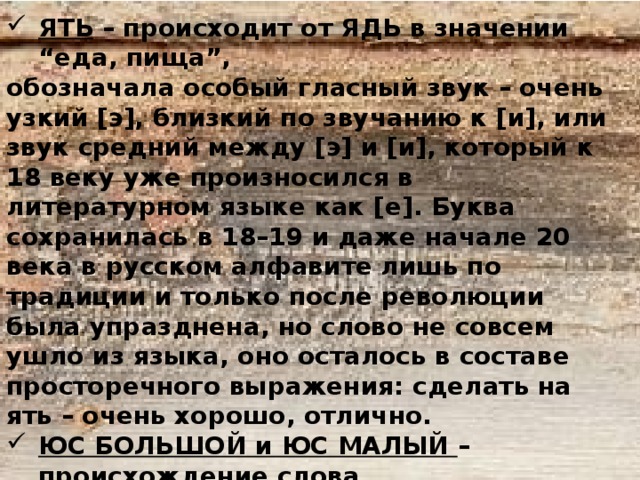 ЯТЬ – происходит от ЯДЬ в значении “еда, пища”, обозначала особый гласный звук – очень узкий [э], близкий по звучанию к [и], или звук средний между [э] и [и], который к 18 веку уже произносился в литературном языке как [е]. Буква сохранилась в 18–19 и даже начале 20 века в русском алфавите лишь по традиции и только после революции была упразднена, но слово не совсем ушло из языка, оно осталось в составе просторечного выражения: сделать на ять – очень хорошо, отлично. ЮС БОЛЬШОЙ и ЮС МАЛЫЙ – происхождение слова ЮС неясно. Эти буквы в старину служили для обозначения гласных О и Е с носовым призвуком. Были упразднены реформой Петра Первого в 1708 – 171- годах 