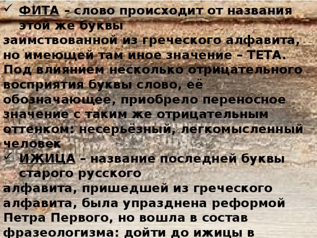 ФИТА – слово происходит от названия этой же буквы заимствованной из греческого алфавита, но имеющей там иное значение – ТЕТА. Под влиянием несколько отрицательного восприятия буквы слово, её обозначающее, приобрело переносное значение с таким же отрицательным оттенком: несерьёзный, легкомысленный человек ИЖИЦА – название последней буквы старого русского алфавита, пришедшей из греческого алфавита, была упразднена реформой Петра Первого, но вошла в состав фразеологизма: дойти до ижицы в значении: завершить, закончить что-либо. Известны также поговорка: не суйся ижица наперёд аза – т.е. каждый знай, свое место, а выражение: прописать ижицу – т.е. проучить, жестоко наказать кого-либо. 