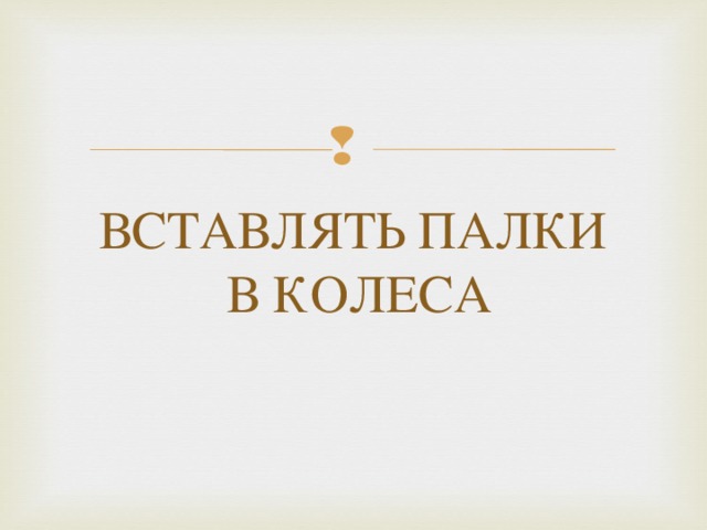 ВСТАВЛЯТЬ ПАЛКИ  В КОЛЕСА