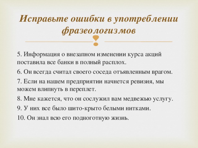 Исправьте ошибки в употреблении фразеологизмов 5. Информация о внезапном изменении курса акций поставила все банки в полный расплох. 6. Он всегда считал своего соседа отъявленным врагом. 7. Если на нашем предприятии начнется ревизия, мы можем влипнуть в переплет. 8. Мне кажется, что он сослужил вам медвежью услугу. 9. У них все было шито-крыто белыми нитками. 10. Он знал всю его подноготную жизнь.