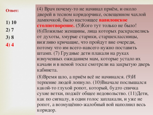 (4) Врач почему-то не начинал приём, и около дверей в тесном коридорчике, освещенном чахлой лампочкой, было настоящее вавилонское столпотворение. (5)Кого тут только не было! (6)Пожилые женщины, лица которых раскраснелись от духоты, хму­рые старики, старшеклассницы, визгливо кричащие, что пройдут вне очереди, потому что им всего-навсего нужно поставить штамп. (7) Грудные дети плакали на руках измученных ожиданием мам, которые устало их кача­ли и в немой тоске смотрели на закрытую дверь кабинета. (8)Время шло, а приём всё не начинался. (9)И терпение людей лопнуло. (10)Вначале послышался какой-то глухой ропот, который, будто спичка сухие ветки, поджёг общее недовольство. (11)Дети, как по сигналу, в один голос заплакали, и уже не ропот, а возмущённо-жалобный вой наполнил весь коридор. Ответ: 1) 10 2) 7 3) 8 4) 4