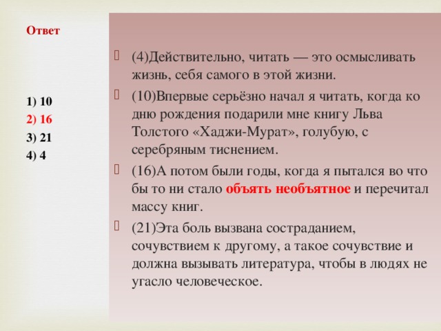 (4)Действительно, читать — это осмысливать жизнь, себя самого в этой жизни. (10)Впервые серьёзно начал я читать, когда ко дню рождения подарили мне книгу Льва Толстого «Хаджи-Мурат», голубую, с серебряным тиснением. (16)А потом были годы, когда я пытался во что бы то ни стало объять необъятное и перечитал массу книг. (21)Эта боль вызвана состраданием, сочувствием к другому, а такое сочувствие и должна вызывать литература, чтобы в людях не угасло человеческое.