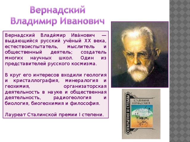 Вернадский Влади́мир Ива́нович  — выдающийся русский учёный XX века, естествоиспытатель, мыслитель и общественный деятель; создатель многих научных школ. Один из представителей русского космизма. В круг его интересов входили геология и кристаллография, минералогия и геохимия, организаторская деятельность в науке и общественная деятельность, радиогеология и биология, биогеохимия и философия. Лауреат Сталинской премии I степени. 