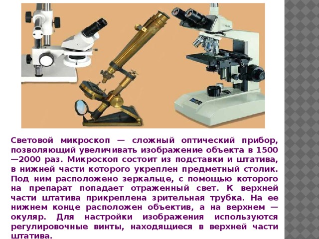 Световой микроскоп — сложный оптический прибор, позволяющий увеличивать изображение объекта в 1500—2000 раз. Микроскоп состоит из подставки и штатива, в нижней части которого укреплен предметный столик. Под ним расположено зеркальце, с помощью которого на препарат попадает отраженный свет. К верхней части штатива прикреплена зрительная трубка. На ее нижнем конце расположен объектив, а на верхнем — окуляр. Для настройки изображения используются регулировочные винты, находящиеся в верхней части штатива. 