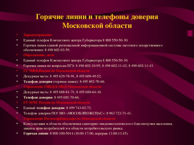 Горячие линии и телефоны доверия Московской области   Здравоохранение Единый телефон Контактного центра Губернатора 8 800 550-50-30. Горячая линия единой региональной информационной системы льготного лекарственного обеспечения: 8 498 602-03-59. Образование, дети Единый телефон Контактного центра Губернатора 8 800 550-50-30. Горячая линия по вопросам ЕГЭ: 8 498 602-10-95; 8 498 602-11-42; 8 498 602-11-43. ГУ МВД России по Московской области Дежурная часть: 8 495 629-78-91, 8 495 609-49-52. Телефон доверия  (горячая линия): 8 495 692-70-66. Управление ГИБДД МВД Московской области Дежурная часть: 8 495 688-81-71; 8 495 688-64-10. Телефон доверия : 8 495 692-70-66. ГУ МЧС России по Московской области Единый  телефон доверия : 8 499 743-02-72. Телефон доверия ГКУ МО «МОСОБЛПОЖСПАС»: 8 963 722-71-41. Управление Ростпотребнадзора по Московской области Консультации в области обеспечения санитарно-эпидемиологического благополучия населения, защиты прав потребителей и в области потребительского рынка. Горячая линия : 8 800 100-5014 (10.00-17.00, перерыв 13.00-13.45).   