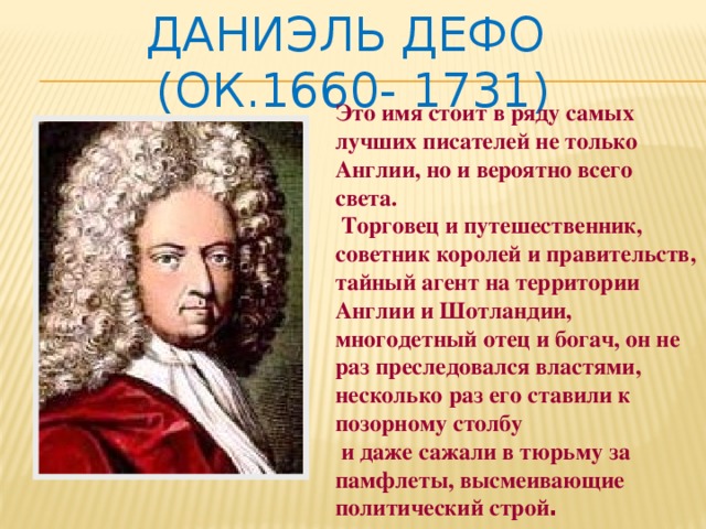 Даниэль Дефо  (ок.1660- 1731) Это имя стоит в ряду самых лучших писателей не только Англии, но и вероятно всего света.   Торговец и путешественник, советник королей и правительств, тайный агент на территории Англии и Шотландии, многодетный отец и богач, он не раз преследовался властями, несколько раз его ставили к позорному столбу  и даже сажали в тюрьму за памфлеты, высмеивающие политический строй . 