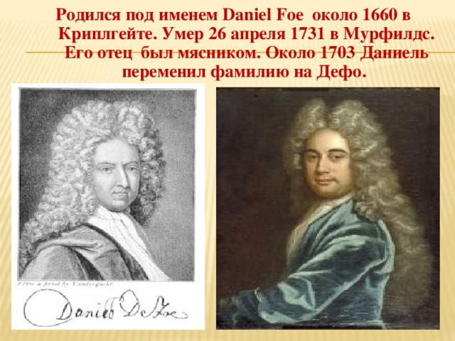 Родился под именем Daniel Foe около 1660 в Криплгейте. Умер 26 апреля 1731 в Мурфилдс. Его отец был мясником. Около 1703 Даниель переменил фамилию на Дефо.  