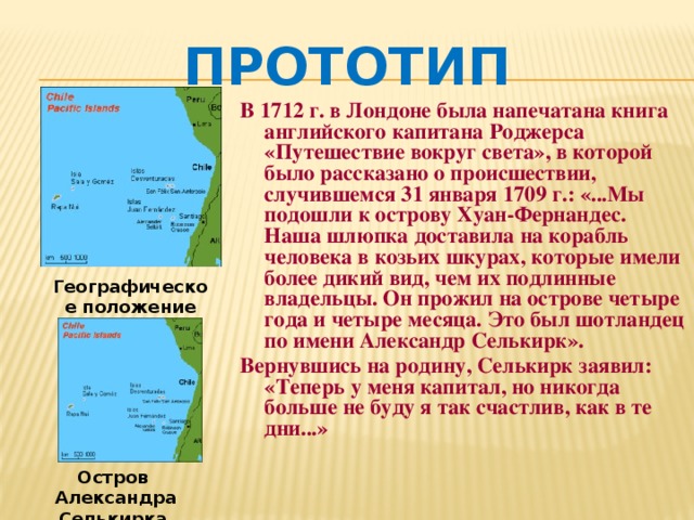 Прототип В 1712 г. в Лондоне была напечатана книга английского капитана Роджерса «Путешествие вокруг света», в которой было рассказано о происшествии, случившемся 31 января 1709 г.: «...Мы подошли к острову Хуан-Фернандес. Наша шлюпка доставила на корабль человека в козьих шкурах, которые имели более дикий вид, чем их подлинные владельцы. Он прожил на острове четыре года и четыре месяца. Это был шотландец по имени Александр Селькирк». Вернувшись на родину, Селькирк заявил: «Теперь у меня капитал, но никогда больше не буду я так счастлив, как в те дни...»   Географическое положение островов Остров Александра Селькирка 
