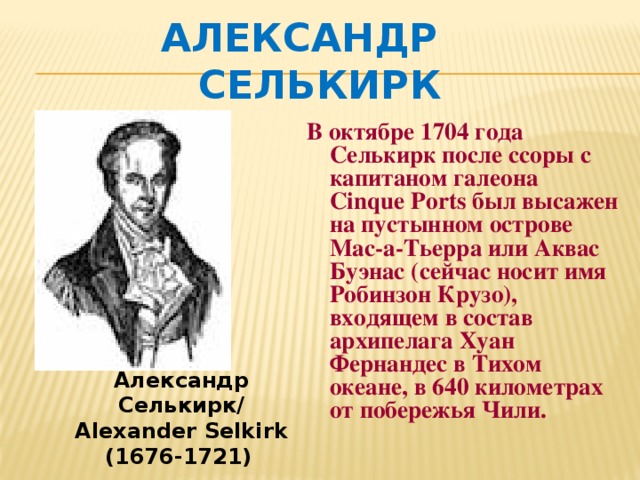 Александр Селькирк В октябре 1704 года Селькирк после ссоры с капитаном галеона Cinque Ports был высажен на пустынном острове Мас-а-Тьерра или Аквас Буэнас (сейчас носит имя Робинзон Крузо), входящем в состав архипелага Хуан Фернандес в Тихом океане, в 640 километрах от побережья Чили. Александр Селькирк/ Alexander Selkirk (1676-1721)  