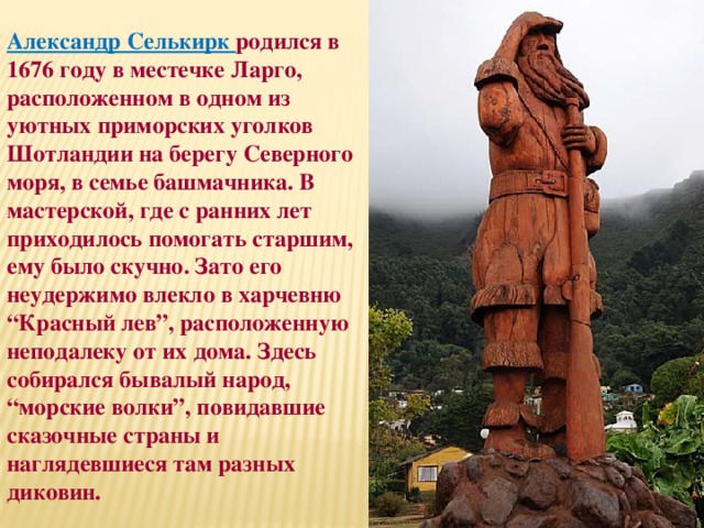 Александр Селькирк родился в 1676 году в местечке Ларго, расположенном в одном из уютных приморских уголков Шотландии на берегу Северного моря, в семье башмачника. В мастерской, где с ранних лет приходилось помогать старшим, ему было скучно. Зато его неудержимо влекло в харчевню “Красный лев”, расположенную неподалеку от их дома. Здесь собирался бывалый народ, “морские волки”, повидавшие сказочные страны и наглядевшиеся там разных диковин. 
