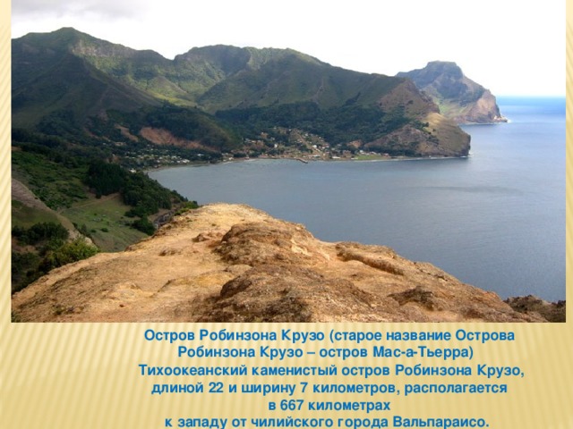 Остров Робинзона Крузо (старое название Острова Робинзона Крузо – остров Мас-а-Тьерра)   Тихоокеанский каменистый остров Робинзона Крузо, длиной 22 и ширину 7 километров, располагается  в 667 километрах к западу от чилийского города Вальпараисо. 