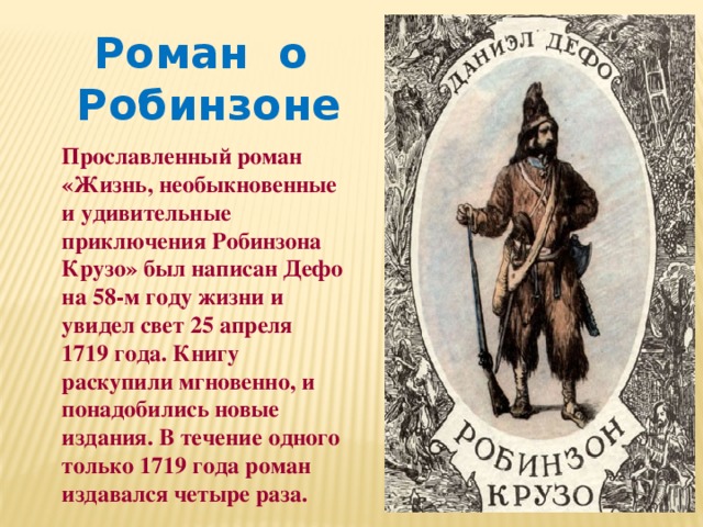 Роман о Робинзоне Прославленный роман «Жизнь, необыкновенные и удивительные приключения Робинзона Крузо» был написан Дефо на 58-м году жизни и увидел свет 25 апреля 1719 года. Книгу раскупили мгновенно, и понадобились новые издания. В течение одного только 1719 года роман издавался четыре раза. 