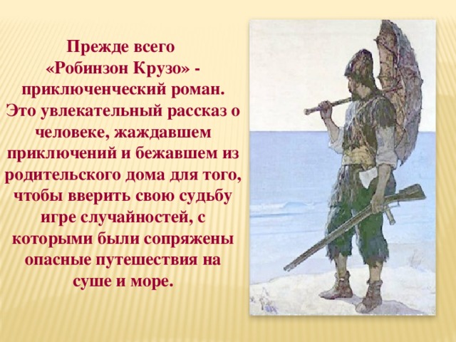 Прежде всего «Робинзон Крузо» - приключенческий роман. Это увлекательный рассказ о человеке, жаждавшем приключений и бежавшем из родительского дома для того, чтобы вверить свою судьбу игре случайностей, с которыми были сопряжены опасные путешествия на суше и море. 