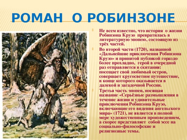 Роман о Робинзоне Не всем известно, что история о жизни Робинзона Крузо превратилась в литературную эпопею, состоящую из трёх частей. Во второй части (1720), названной «Дальнейшие приключения Робинзона Крузо» и принятой публикой гораздо более прохладно, герой в очередной раз отправляется в скитания: посещает свой любимый остров, совершает кругосветное путешествие, в конце которого оказывается в далекой и загадочной России. Третья часть эпопеи, носящая название «Серьёзные размышления в течение жизни и удивительные приключения Робинзона Крузо, включающие его видения ангельского мира» (1721), не является в полной мере художественным произведением, а скорее представляет собой эссе на социально-философские и религиозные темы.   