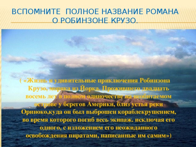Вспомните полное название романа о Робинзоне Крузо.   ( «Жизнь и удивительные приключения Робинзона Крузо, моряка из Йорка. Прожившего двадцать восемь лет в полном одиночестве на необитаемом острове у берегов Америки, близ устья реки Ориноко,куда он был выброшен кораблекрушением, во время которого погиб весь экипаж. исключая его одного, с изложением его неожиданного освобождения пиратами, написанные им самим») Модератомодераторр 