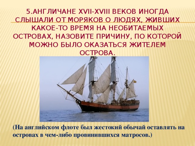 5.Англичане XVII-XVIII веков иногда слышали от моряков о людях, живших какое-то время на необитаемых островах, назовите причину, по которой можно было оказаться жителем острова. (На английском флоте был жестокий обычай оставлять на островах в чем-либо провинившихся матросов.)  