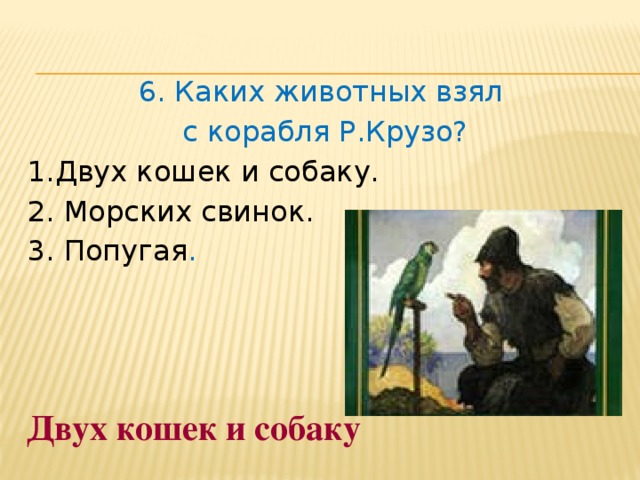 6. Каких животных взял с корабля Р.Крузо? 1.Двух кошек и собаку.  2. Морских свинок.  3. Попугая . Двух кошек и собаку 