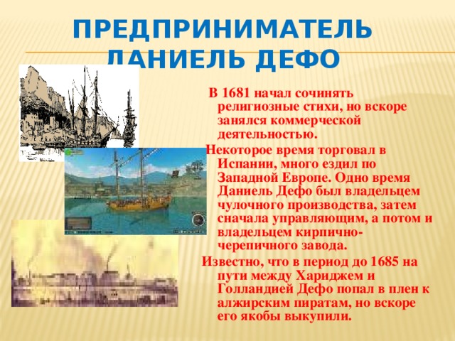 Предприниматель Даниель Дефо   В 1681 начал сочинять религиозные стихи, но вскоре занялся коммерческой деятельностью.  Некоторое время торговал в Испании, много ездил по Западной Европе. Одно время Даниель Дефо был владельцем чулочного производства, затем сначала управляющим, а потом и владельцем кирпично-черепичного завода. Известно, что в период до 1685 на пути между Хариджем и Голландией Дефо попал в плен к алжирским пиратам, но вскоре его якобы выкупили.  