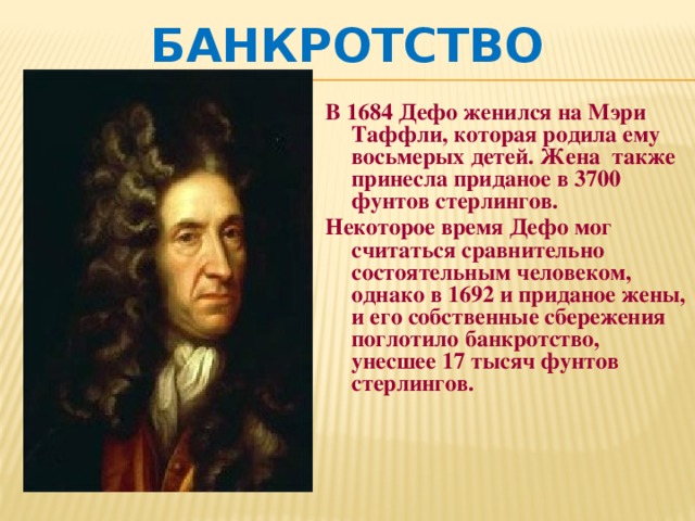 Банкротство В 1684 Дефо женился на Мэри Таффли, которая родила ему восьмерых детей. Жена также принесла приданое в 3700 фунтов стерлингов. Некоторое время Дефо мог считаться сравнительно состоятельным человеком, однако в 1692 и приданое жены, и его собственные сбережения поглотило банкротство, унесшее 17 тысяч фунтов стерлингов. 