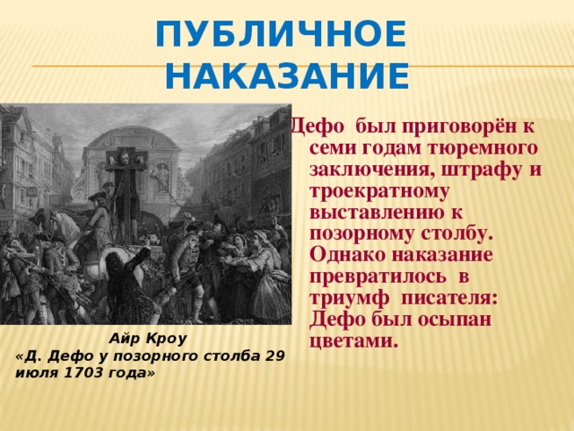 Публичное наказание  Дефо был приговорён к семи годам тюремного заключения, штрафу и троекратному выставлению к позорному столбу. Однако наказание превратилось в триумф писателя: Дефо был осыпан цветами.  Айр Кроу «Д. Дефо у позорного столба 29 июля 1703 года» 
