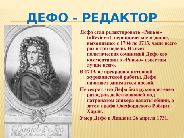 Дефо - редактор Дефо стал редактировать «Ривью» («Review»), периодическое издание, выходившее с 1704 по 1713, чаще всего раз в три недели. Из всех политических сочинений Дефо его комментарии в «Ривью» известны лучше всего. В 1719, не прекращая активной журналистской работы, Дефо начинает заниматься прозой. Не секрет, что Дефо был руководителем разведки, действовавшей под патронатом спикера палаты общин, а затем графа Оксфордского Роберта Харли. Умер Дефо в Лондоне 26 апреля 1731. 