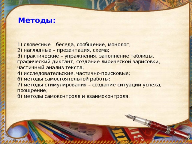 Методы:  1) словесные – беседа, сообщение, монолог; 2) наглядные – презентация, схема; 3) практические – упражнения, заполнение таблицы, графический диктант, создание лирической зарисовки, частичный анализ текста; 4) исследовательские, частично-поисковые; 6) методы самостоятельной работы; 7) методы стимулирования – создание ситуации успеха, поощрение; 8) методы самоконтроля и взаимоконтроля. 