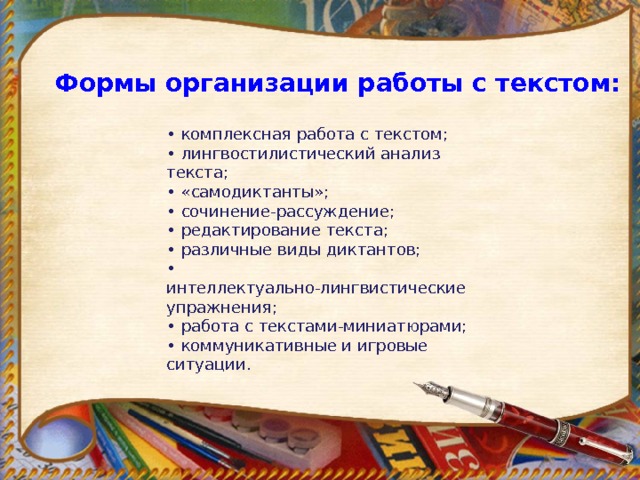 Формы организации работы с текстом:   • комплексная работа с текстом;  • лингвостилистический анализ текста;  • «самодиктанты»;  • сочинение-рассуждение;  • редактирование текста;  • различные виды диктантов;  • интеллектуально-лингвистические упражнения;  • работа с текстами-миниатюрами;  • коммуникативные и игровые ситуации. 