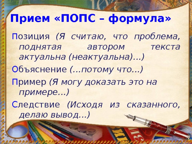 Прием «ПОПС – формула» П озиция (Я считаю, что проблема, поднятая автором текста актуальна (неактуальна)…) О бъяснение (…потому что…) П ример (Я могу доказать это на примере…) С ледствие (Исходя из сказанного, делаю вывод…) 