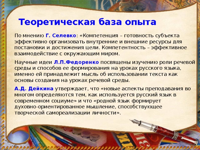 Теоретическая база опыта По мнению Г. Селевко : «Компетенция – готовность субъекта эффективно организовать внутренние и внешние ресурсы для постановки и достижения цели. Компетентность – эффективное взаимодействие с окружающим миром. Научные идеи Л.П.Федоренко  посвящены изучению роли речевой среды и способов ее формирования на уроках русского языка, именно ей принадлежит мысль об использовании текста как основы создания на уроках речевой среды. А.Д. Дейкина  утверждает, что «новые аспекты преподавания во многом определяются тем, как используется русский язык в современном социуме» и что «родной язык формирует духовно-ориентированное мышление, способствующее творческой самореализации личности».   