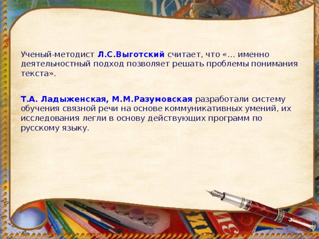 Ученый-методист  Л.С.Выготский  считает, что «… именно деятельностный подход позволяет решать проблемы понимания текста». Т.А. Ладыженская, М.М.Разумовская  разработали систему обучения связной речи на основе коммуникативных умений, их исследования легли в основу действующих программ по русскому языку.  