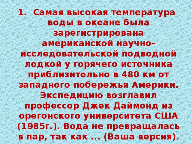 1. Самая высокая температура воды в океане была зарегистрирована американской научно-исследовательской подводной лодкой у горячего источника приблизительно в 480 км от западного побережья Америки. Экспедицию возглавил профессор Джек Даймонд из орегонского университета США (1985г.). Вода не превращалась в пар, так как ... (Ваша версия).  