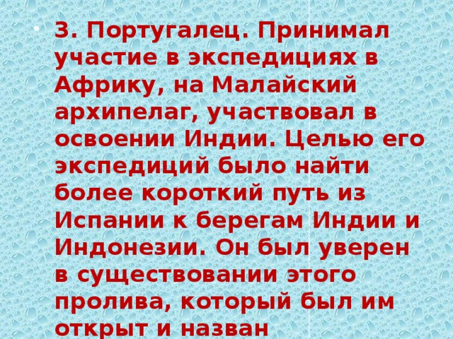 3. Португалец. Принимал участие в экспедициях в Африку, на Малайский архипелаг, участвовал в освоении Индии. Целью его экспедиций было найти более короткий путь из Испании к берегам Индии и Индонезии. Он был уверен в существовании этого пролива, который был им открыт и назван впоследствии его именем. 