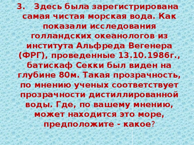 3. Здесь была зарегистрирована самая чистая морская вода. Как показали исследования голландских океанологов из института Альфреда Вегенера (ФРГ), проведенные 13.10.1986г., батискаф Секки был виден на глубине 80м. Такая прозрачность, по мнению ученых соответствует прозрачности дистиллированной воды. Где, по вашему мнению, может находится это море, предположите - какое ? 
