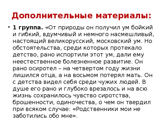 Дополнительные материалы: 1 группа.  «От природы он получил ум бойкий и гибкий, вдумчивый и немного насмешливый, настоящий великорусский, московский ум. Но обстоятельства, среди которых протекало детство, рано испортили этот ум, дали ему неестественное болезненное развитие. Он рано осиротел – на четвертом году жизни лишился отца, а на восьмом потерял мать. Он с детства видел себя среди чужих людей. В душе его рано и глубоко врезалось и на всю жизнь сохранилось чувство сиротства, брошенности, одиночества, о чем он твердил при всяком случае: «Родственники мои не заботились обо мне».   