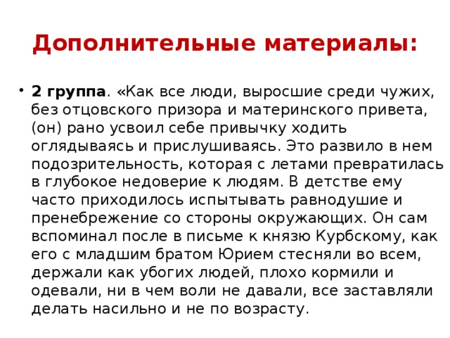 Дополнительные материалы: 2 группа . «Как все люди, выросшие среди чужих, без отцовского призора и материнского привета, (он) рано усвоил себе привычку ходить оглядываясь и прислушиваясь. Это развило в нем подозрительность, которая с летами превратилась в глубокое недоверие к людям. В детстве ему часто приходилось испытывать равнодушие и пренебрежение со стороны окружающих. Он сам вспоминал после в письме к князю Курбскому, как его с младшим братом Юрием стесняли во всем, держали как убогих людей, плохо кормили и одевали, ни в чем воли не давали, все заставляли делать насильно и не по возрасту. 
