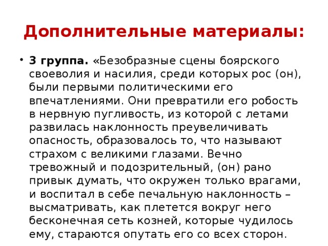 Дополнительные материалы: 3 группа.  «Безобразные сцены боярского своеволия и насилия, среди которых рос (он), были первыми политическими его впечатлениями. Они превратили его робость в нервную пугливость, из которой с летами развилась наклонность преувеличивать опасность, образовалось то, что называют страхом с великими глазами. Вечно тревожный и подозрительный, (он) рано привык думать, что окружен только врагами, и воспитал в себе печальную наклонность – высматривать, как плетется вокруг него бесконечная сеть козней, которые чудилось ему, стараются опутать его со всех сторон.   
