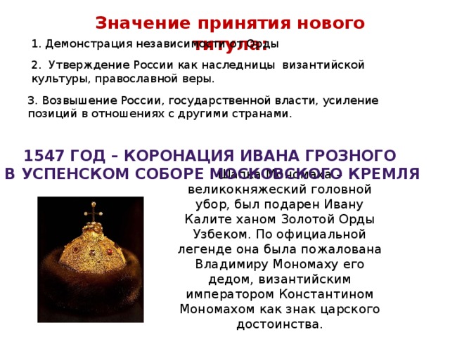 Значение принятия нового титула: 1. Демонстрация независимости от Орды 2. Утверждение России как наследницы византийской культуры, православной веры. 3. Возвышение России, государственной власти, усиление позиций в отношениях с другими странами. 1547 год – коронация Ивана Грозного в Успенском соборе Московского кремля Шапка Мономаха – великокняжеский головной убор, был подарен Ивану Калите ханом Золотой Орды Узбеком. По официальной легенде она была пожалована Владимиру Мономаху его дедом, византийским императором Константином Мономахом как знак царского достоинства. 