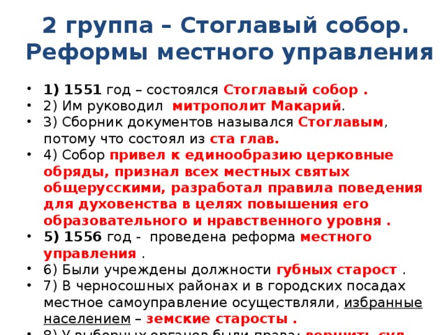 2 группа – Стоглавый собор. Реформы местного управления 1) 1551 год – состоялся Стоглавый собор . 2) Им руководил митрополит Макарий . 3) Сборник документов назывался Стоглавым , потому что состоял из ста глав. 4) Собор привел к единообразию церковные обряды, признал всех местных святых общерусскими, разработал правила поведения для духовенства в целях повышения его образовательного и нравственного уровня . 5) 1556 год - проведена реформа местного управления . 6) Были учреждены должности губных старост . 7) В черносошных районах и в городских посадах местное самоуправление осуществляли, избранные населением – земские старосты . 8) У выборных органов были права: вершить суд, следить за соблюдением законов и порядка, собирать подати. 